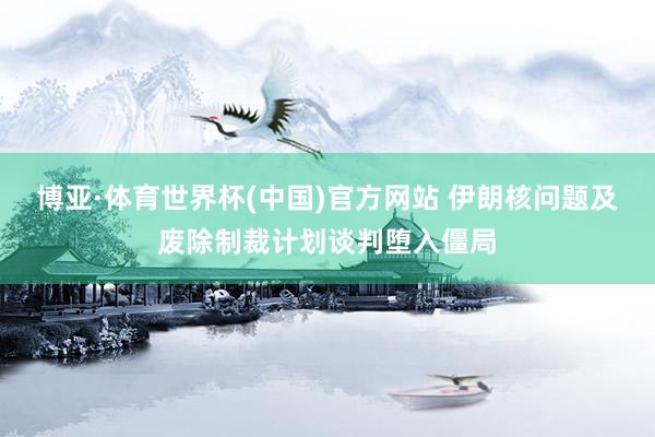 博亚·体育世界杯(中国)官方网站 伊朗核问题及废除制裁计划谈判堕入僵局