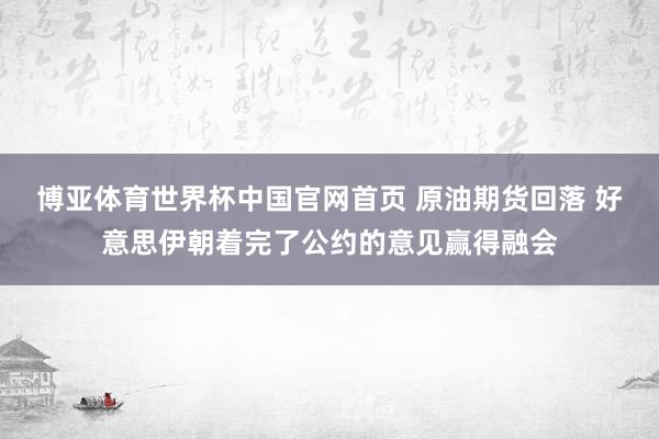 博亚体育世界杯中国官网首页 原油期货回落 好意思伊朝着完了公约的意见赢得融会
