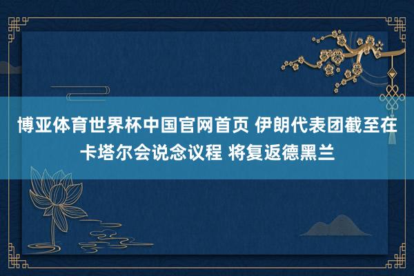 博亚体育世界杯中国官网首页 伊朗代表团截至在卡塔尔会说念议程 将复返德黑兰