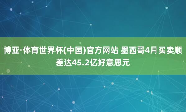 博亚·体育世界杯(中国)官方网站 墨西哥4月买卖顺差达45.2亿好意思元