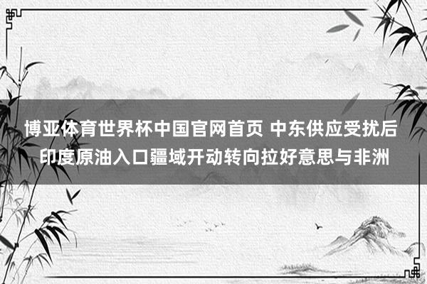 博亚体育世界杯中国官网首页 中东供应受扰后 印度原油入口疆域开动转向拉好意思与非洲