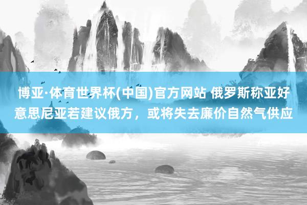 博亚·体育世界杯(中国)官方网站 俄罗斯称亚好意思尼亚若建议俄方，或将失去廉价自然气供应