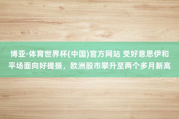 博亚·体育世界杯(中国)官方网站 受好意思伊和平场面向好提振，欧洲股市攀升至两个多月新高