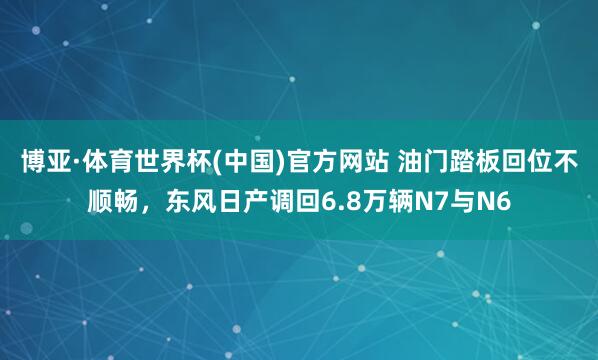 博亚·体育世界杯(中国)官方网站 油门踏板回位不顺畅，东风日产调回6.8万辆N7与N6