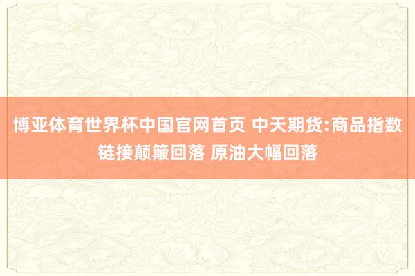 博亚体育世界杯中国官网首页 中天期货:商品指数链接颠簸回落 原油大幅回落