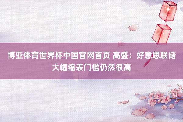 博亚体育世界杯中国官网首页 高盛：好意思联储大幅缩表门槛仍然很高