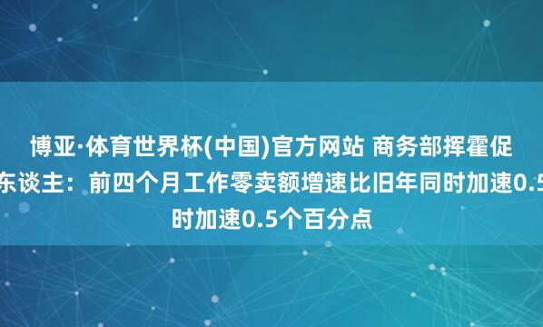 博亚·体育世界杯(中国)官方网站 商务部挥霍促进司讲求东谈主：前四个月工作零卖额增速比旧年同时加速0.5个百分点