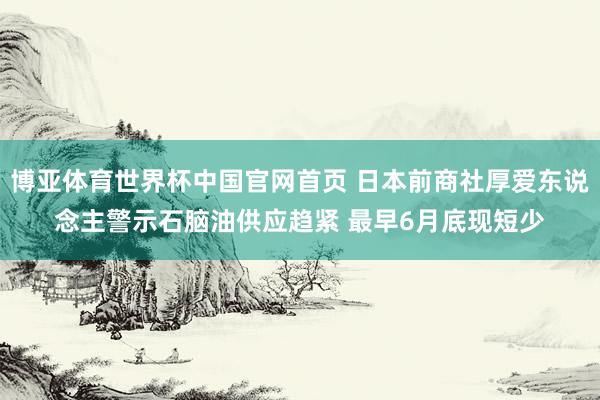 博亚体育世界杯中国官网首页 日本前商社厚爱东说念主警示石脑油供应趋紧 最早6月底现短少