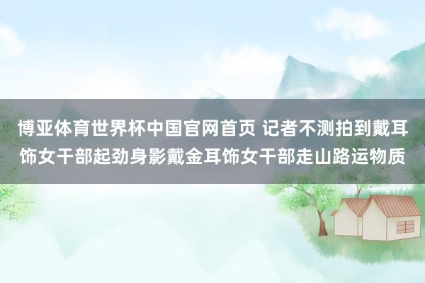 博亚体育世界杯中国官网首页 记者不测拍到戴耳饰女干部起劲身影戴金耳饰女干部走山路运物质