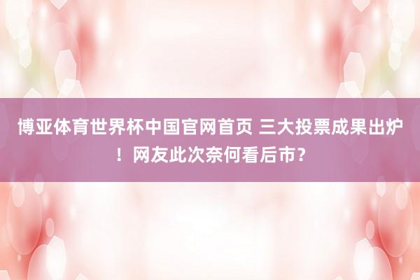 博亚体育世界杯中国官网首页 三大投票成果出炉！网友此次奈何看后市？