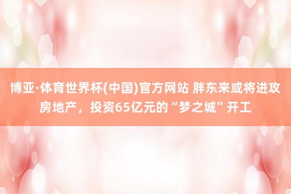 博亚·体育世界杯(中国)官方网站 胖东来或将进攻房地产，投资65亿元的“梦之城”开工