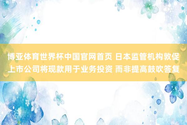 博亚体育世界杯中国官网首页 日本监管机构敦促上市公司将现款用于业务投资 而非提高鼓吹答复