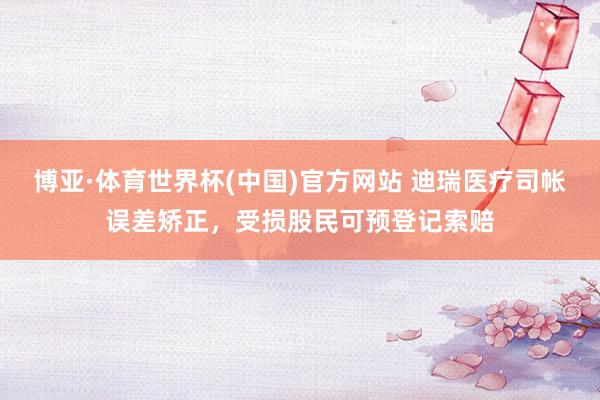 博亚·体育世界杯(中国)官方网站 迪瑞医疗司帐误差矫正，受损股民可预登记索赔