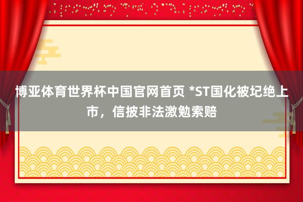 博亚体育世界杯中国官网首页 *ST国化被圮绝上市，信披非法激勉索赔