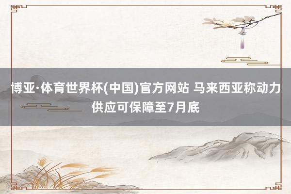 博亚·体育世界杯(中国)官方网站 马来西亚称动力供应可保障至7月底