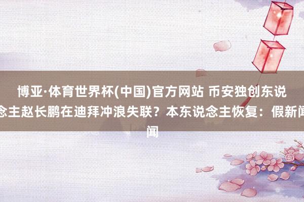 博亚·体育世界杯(中国)官方网站 币安独创东说念主赵长鹏在迪拜冲浪失联？本东说念主恢复：假新闻