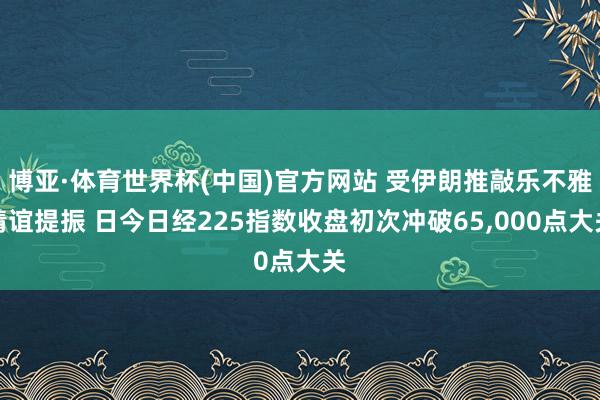 博亚·体育世界杯(中国)官方网站 受伊朗推敲乐不雅情谊提振 日今日经225指数收盘初次冲破65,000点大关