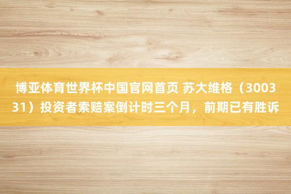 博亚体育世界杯中国官网首页 苏大维格（300331）投资者索赔案倒计时三个月，前期已有胜诉