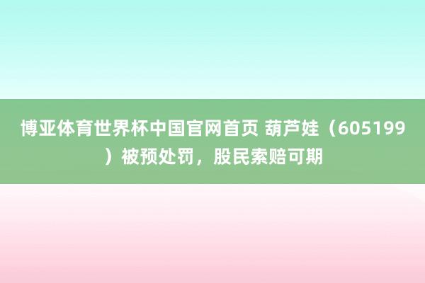 博亚体育世界杯中国官网首页 葫芦娃（605199）被预处罚，股民索赔可期