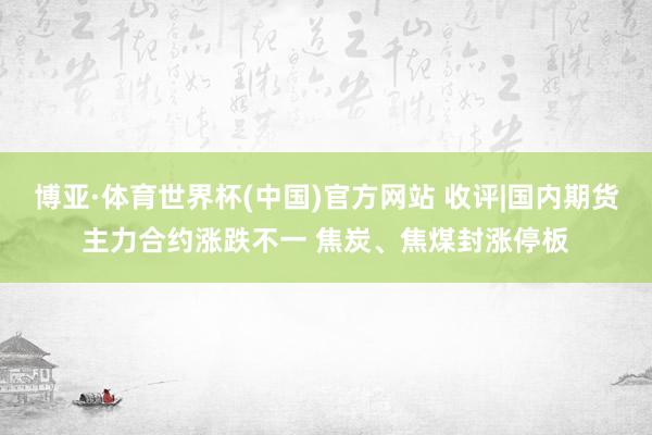 博亚·体育世界杯(中国)官方网站 收评|国内期货主力合约涨跌不一 焦炭、焦煤封涨停板