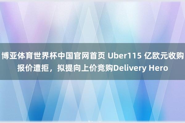 博亚体育世界杯中国官网首页 Uber115 亿欧元收购报价遭拒，拟提向上价竞购Delivery Hero