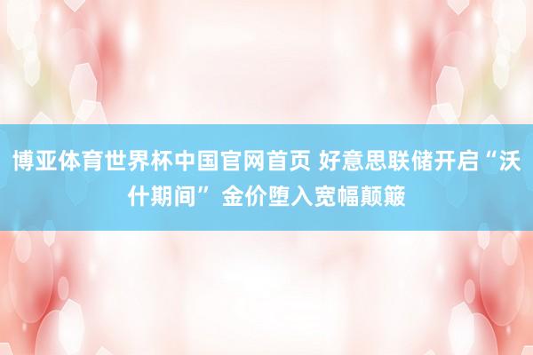 博亚体育世界杯中国官网首页 好意思联储开启“沃什期间” 金价堕入宽幅颠簸