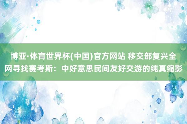 博亚·体育世界杯(中国)官方网站 移交部复兴全网寻找赛考斯：中好意思民间友好交游的纯真缩影