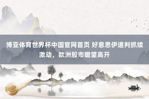 博亚体育世界杯中国官网首页 好意思伊道判抓续激动，欧洲股市瞻望高开