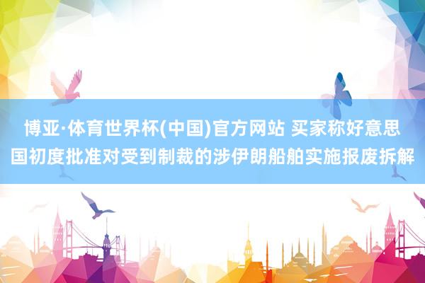 博亚·体育世界杯(中国)官方网站 买家称好意思国初度批准对受到制裁的涉伊朗船舶实施报废拆解