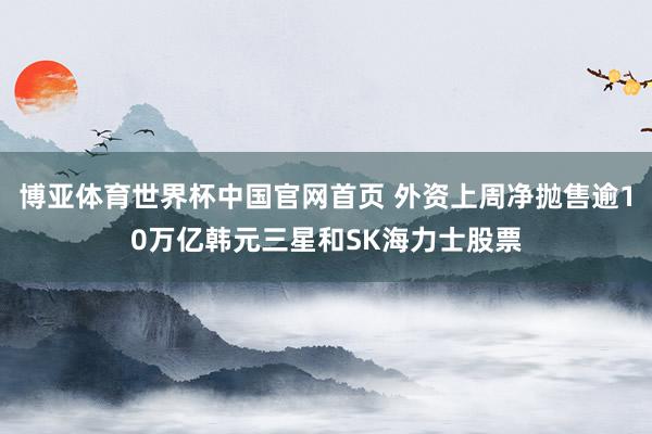 博亚体育世界杯中国官网首页 外资上周净抛售逾10万亿韩元三星和SK海力士股票