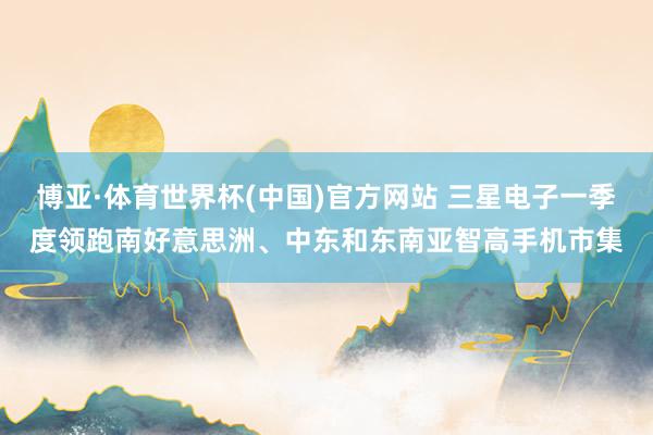 博亚·体育世界杯(中国)官方网站 三星电子一季度领跑南好意思洲、中东和东南亚智高手机市集