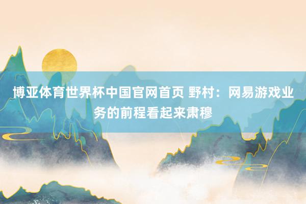 博亚体育世界杯中国官网首页 野村：网易游戏业务的前程看起来肃穆