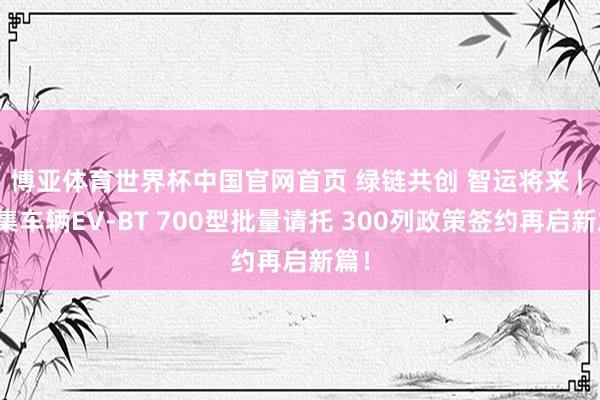 博亚体育世界杯中国官网首页 绿链共创 智运将来 | 中集车辆EV-BT 700型批量请托 300列政策签约再启新篇！