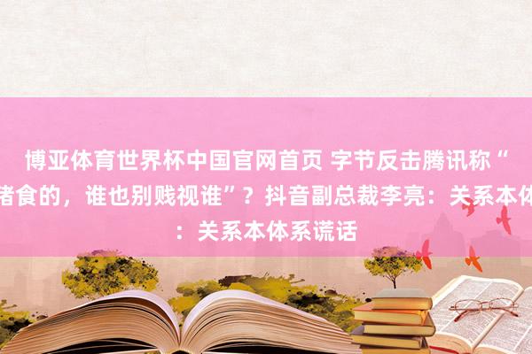 博亚体育世界杯中国官网首页 字节反击腾讯称“齐是卖猪食的，谁也别贱视谁”？抖音副总裁李亮：关系本体系谎话