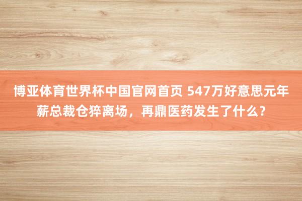 博亚体育世界杯中国官网首页 547万好意思元年薪总裁仓猝离场，再鼎医药发生了什么？
