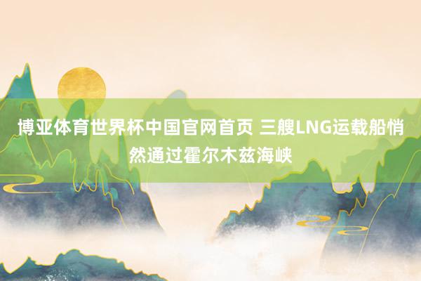 博亚体育世界杯中国官网首页 三艘LNG运载船悄然通过霍尔木兹海峡