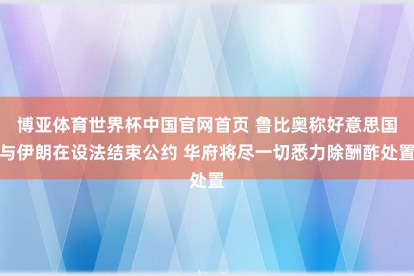 博亚体育世界杯中国官网首页 鲁比奥称好意思国与伊朗在设法结束公约 华府将尽一切悉力除酬酢处置