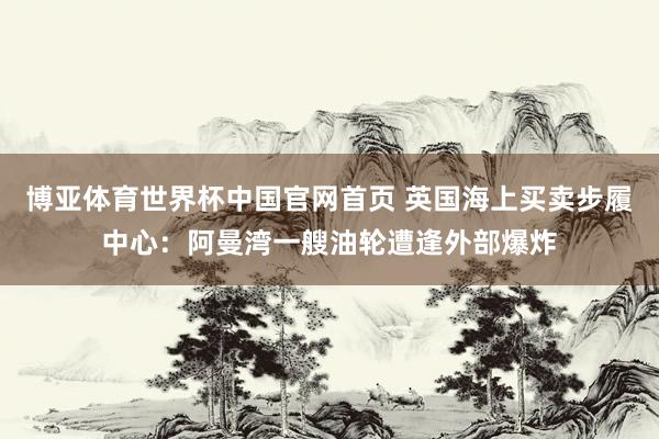 博亚体育世界杯中国官网首页 英国海上买卖步履中心：阿曼湾一艘油轮遭逢外部爆炸