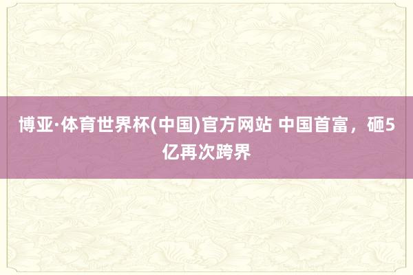 博亚·体育世界杯(中国)官方网站 中国首富，砸5亿再次跨界