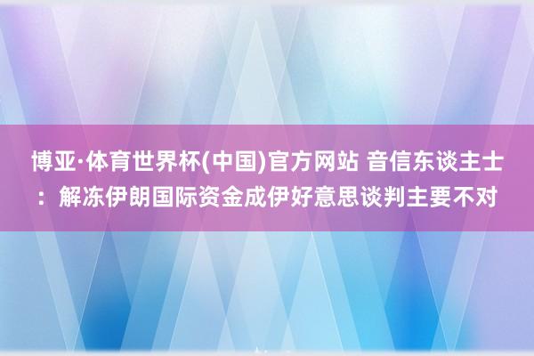 博亚·体育世界杯(中国)官方网站 音信东谈主士：解冻伊朗国际资金成伊好意思谈判主要不对