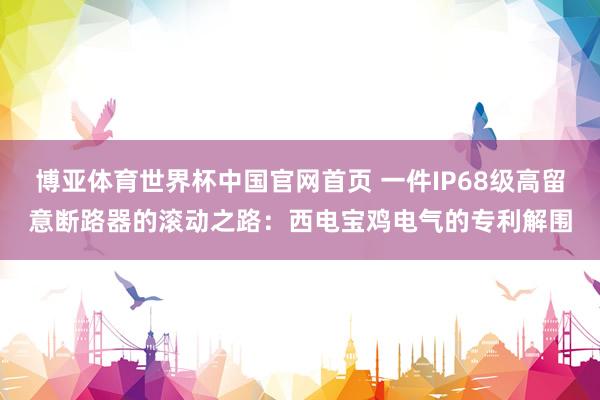 博亚体育世界杯中国官网首页 一件IP68级高留意断路器的滚动之路：西电宝鸡电气的专利解围