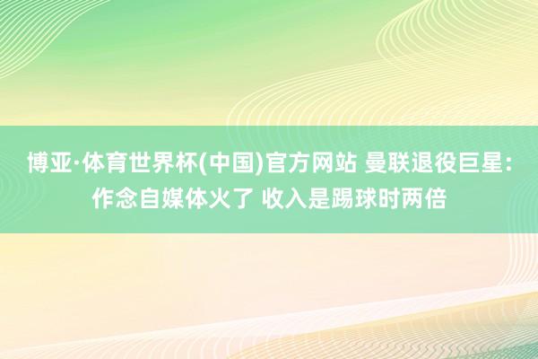 博亚·体育世界杯(中国)官方网站 曼联退役巨星:作念自媒体火了 收入是踢球时两倍
