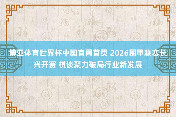 博亚体育世界杯中国官网首页 2026围甲联赛长兴开赛 棋谈聚力破局行业新发展