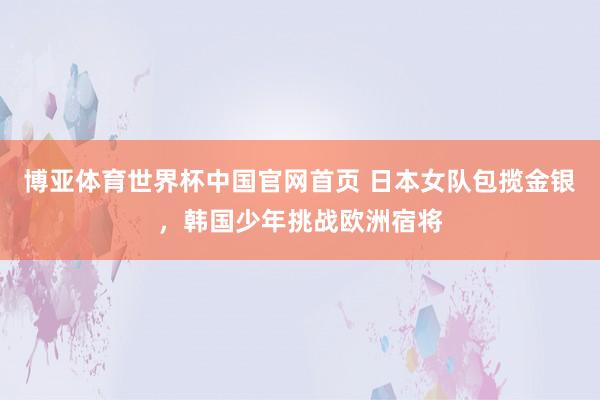博亚体育世界杯中国官网首页 日本女队包揽金银，韩国少年挑战欧洲宿将