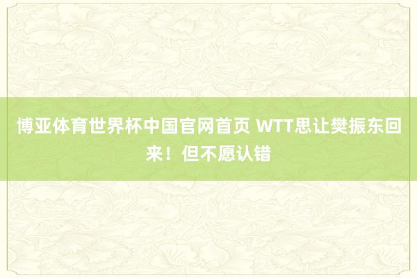 博亚体育世界杯中国官网首页 WTT思让樊振东回来！但不愿认错
