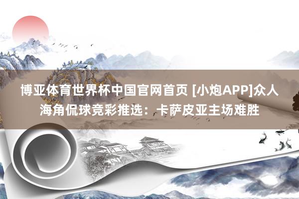 博亚体育世界杯中国官网首页 [小炮APP]众人海角侃球竞彩推选：卡萨皮亚主场难胜