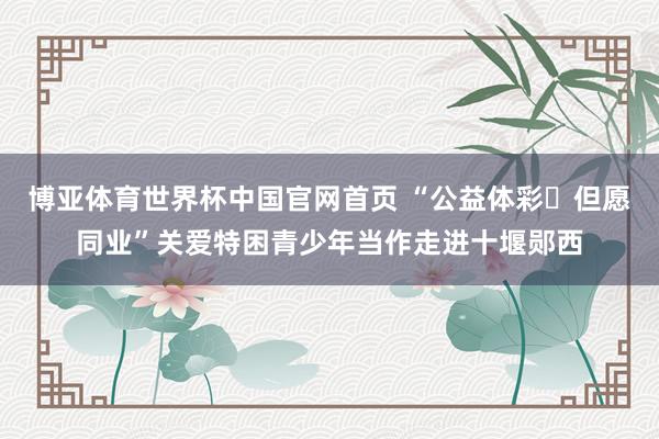 博亚体育世界杯中国官网首页 “公益体彩・但愿同业”关爱特困青少年当作走进十堰郧西