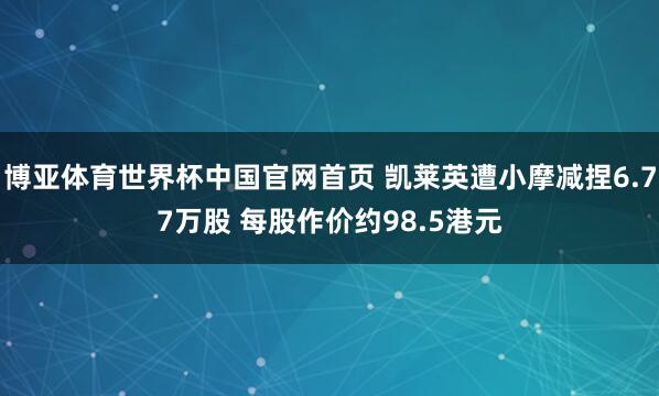 博亚体育世界杯中国官网首页 凯莱英遭小摩减捏6.77万股 每股作价约98.5港元