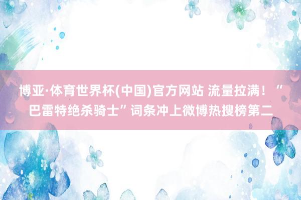 博亚·体育世界杯(中国)官方网站 流量拉满！“巴雷特绝杀骑士”词条冲上微博热搜榜第二