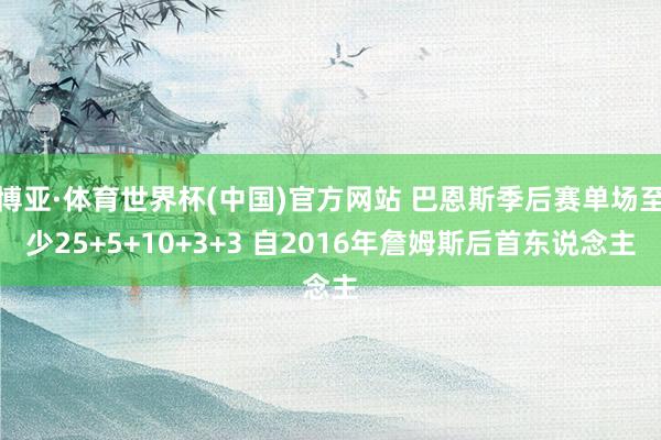 博亚·体育世界杯(中国)官方网站 巴恩斯季后赛单场至少25+5+10+3+3 自2016年詹姆斯后首东说念主